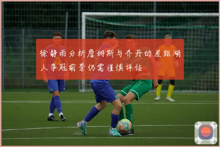 徐静雨分析詹姆斯与乔丹的差距湖人争冠前景仍需谨慎评估
