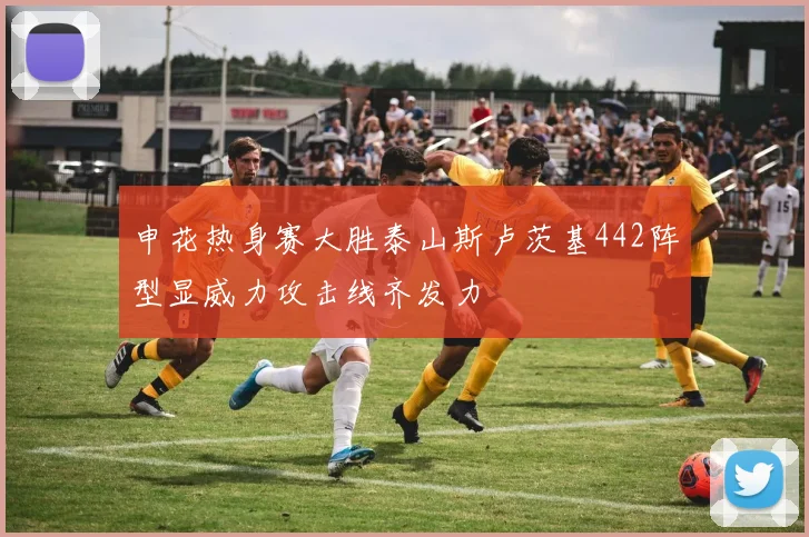 申花热身赛大胜泰山斯卢茨基442阵型显威力攻击线齐发力