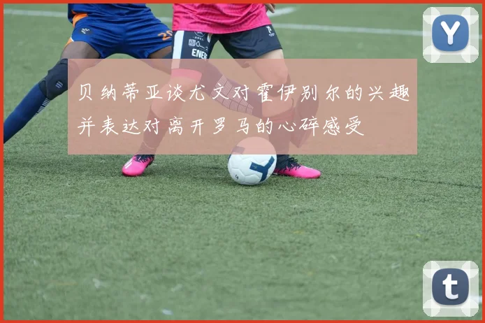 贝纳蒂亚谈尤文对霍伊别尔的兴趣并表达对离开罗马的心碎感受