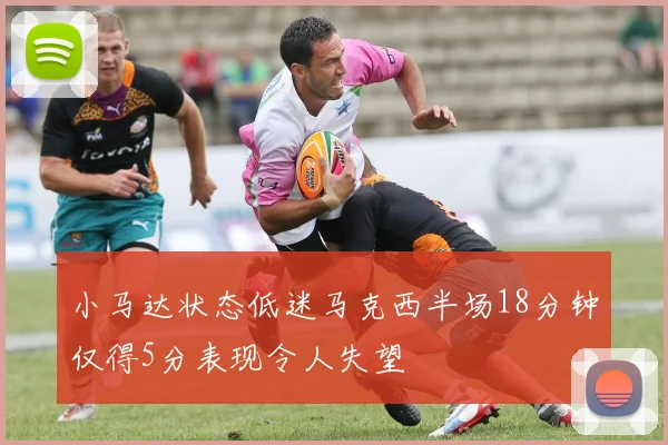 小马达状态低迷马克西半场18分钟仅得5分表现令人失望