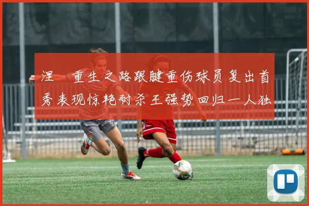 涅槃重生之路跟腱重伤球员复出首秀表现惊艳耐杀王强势回归一人独得30分以上