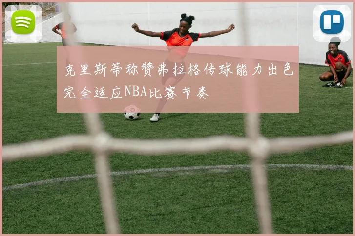 克里斯蒂称赞弗拉格传球能力出色完全适应NBA比赛节奏