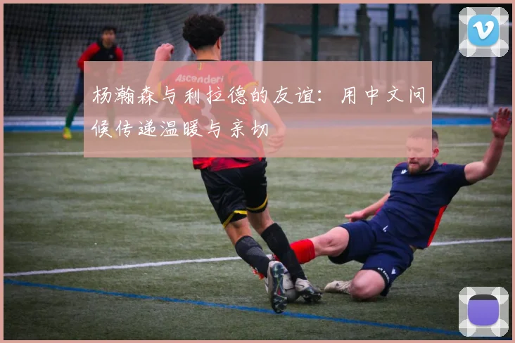 杨瀚森与利拉德的友谊：用中文问候传递温暖与亲切