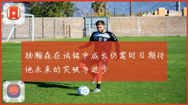 杨瀚森在试错中成长仍需时日期待他未来的突破与进步