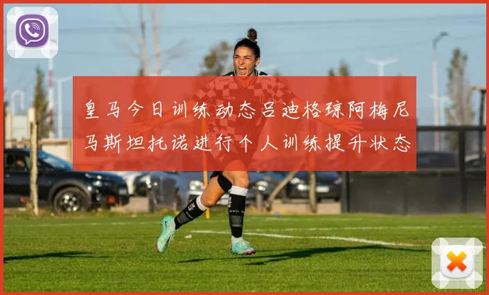 皇马今日训练动态吕迪格琼阿梅尼马斯坦托诺进行个人训练提升状态