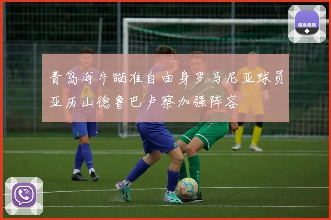 青岛海牛瞄准自由身罗马尼亚球员亚历山德鲁巴卢察加强阵容