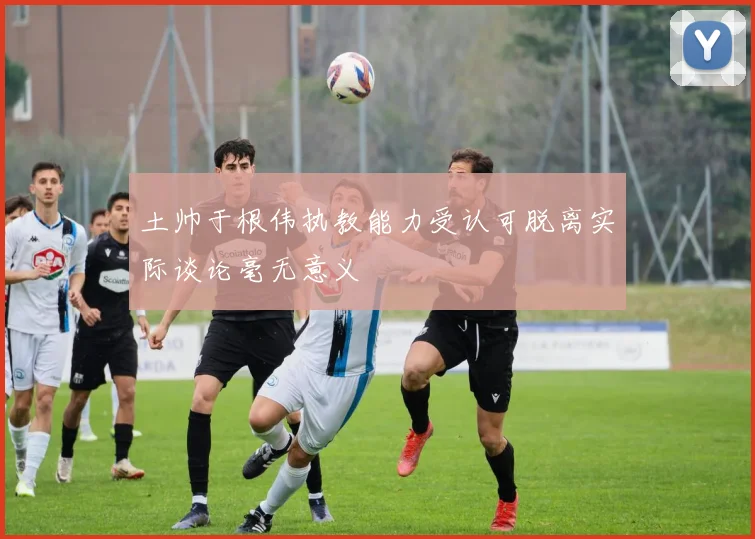 土帅于根伟执教能力受认可脱离实际谈论毫无意义