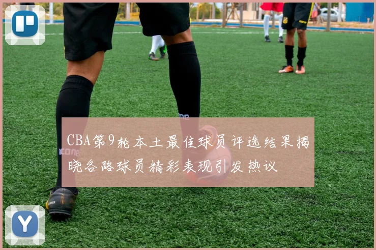 CBA第9轮本土最佳球员评选结果揭晓各路球员精彩表现引发热议