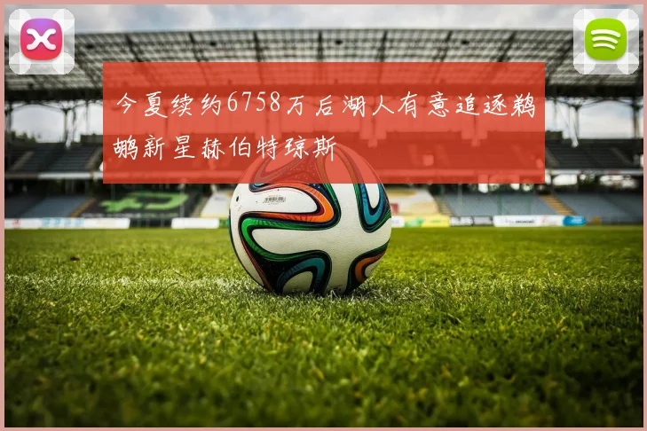 今夏续约6758万后湖人有意追逐鹈鹕新星赫伯特琼斯