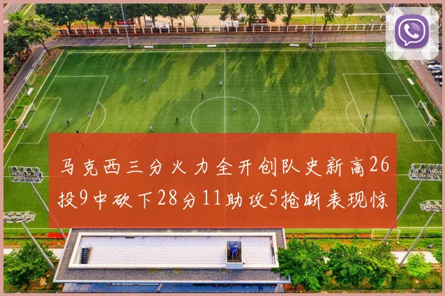 马克西三分火力全开创队史新高26投9中砍下28分11助攻5抢断表现惊艳