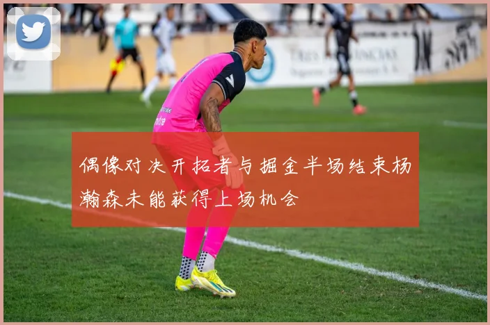 偶像对决开拓者与掘金半场结束杨瀚森未能获得上场机会