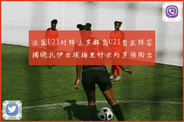 法国U21对阵法罗群岛U21首发阵容揭晓扎伊尔埃梅里特尔约罗领衔出战