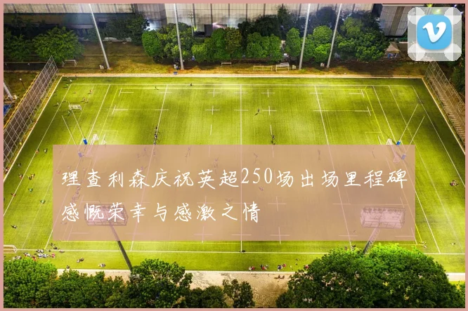 理查利森庆祝英超250场出场里程碑感慨荣幸与感激之情