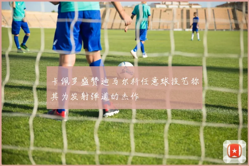 卡佩罗盛赞迪马尔科任意球技艺称其为发射弹道的杰作