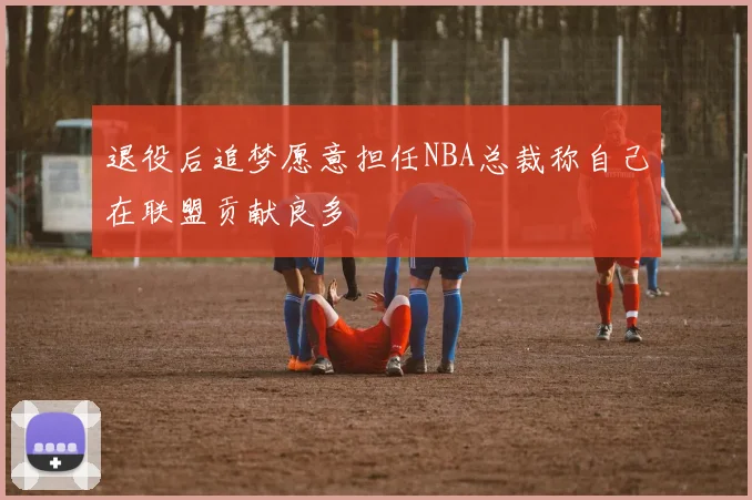 退役后追梦愿意担任NBA总裁称自己在联盟贡献良多