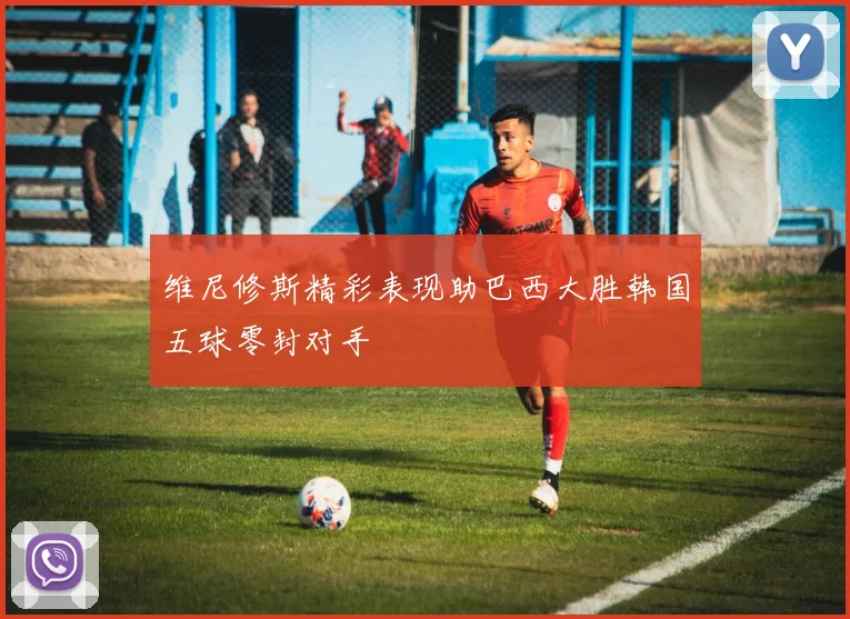 维尼修斯精彩表现助巴西大胜韩国五球零封对手
