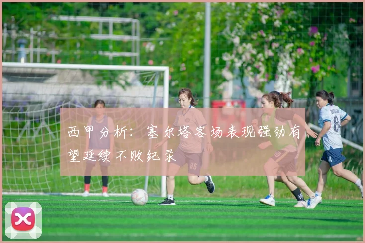 西甲分析：塞尔塔客场表现强劲有望延续不败纪录