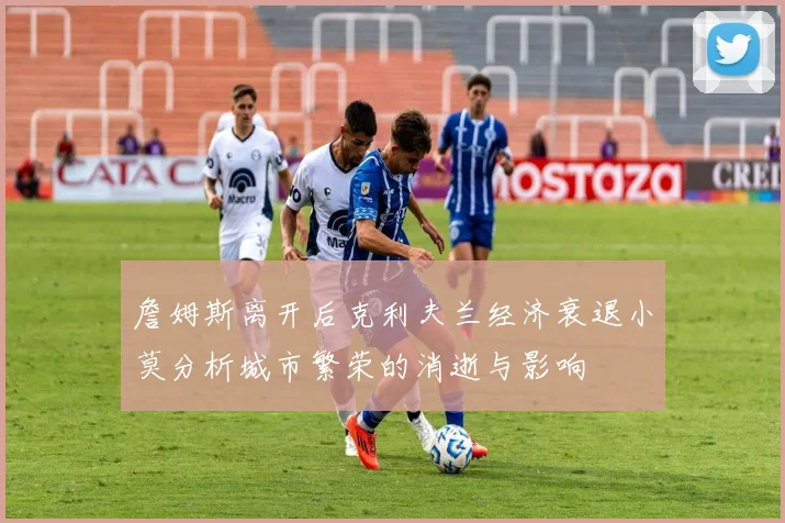 詹姆斯离开后克利夫兰经济衰退小莫分析城市繁荣的消逝与影响