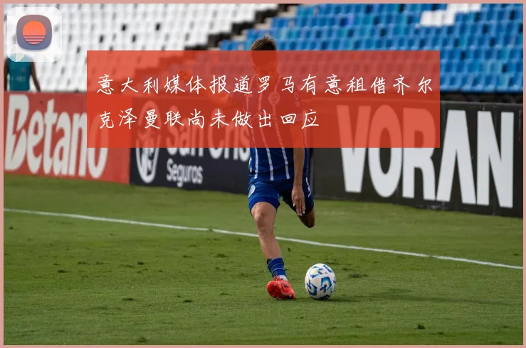 意大利媒体报道罗马有意租借齐尔克泽曼联尚未做出回应
