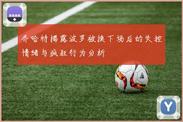 乔哈特揭露波罗被换下场后的失控情绪与疯狂行为分析