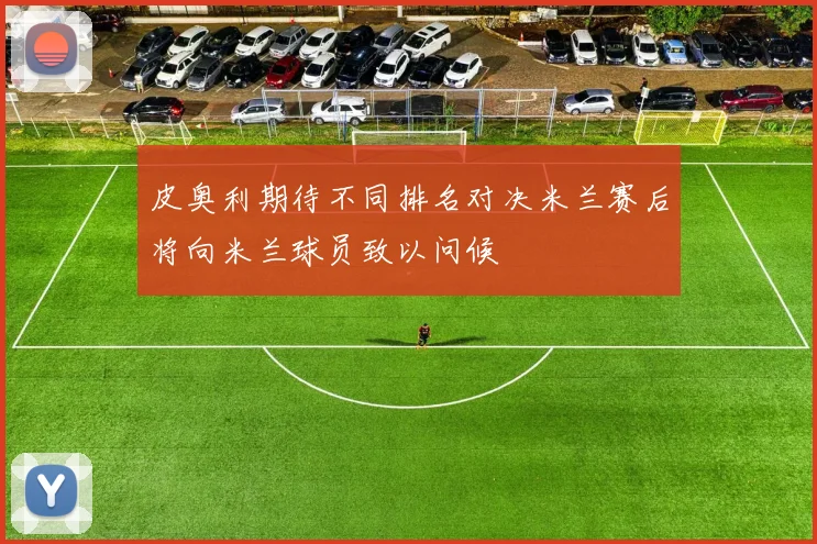 皮奥利期待不同排名对决米兰赛后将向米兰球员致以问候