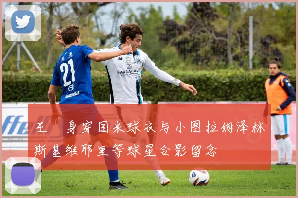 王濛身穿国米球衣与小图拉姆泽林斯基维耶里等球星合影留念