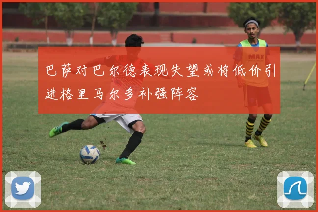 巴萨对巴尔德表现失望或将低价引进格里马尔多补强阵容