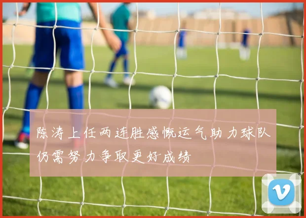陈涛上任两连胜感慨运气助力球队仍需努力争取更好成绩
