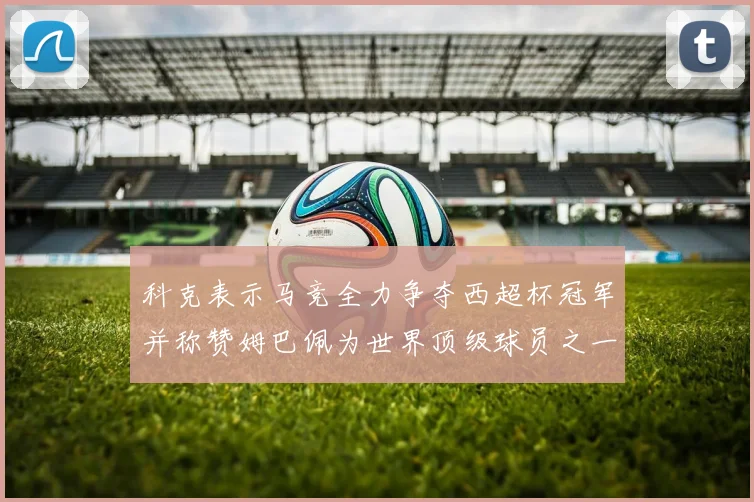 科克表示马竞全力争夺西超杯冠军并称赞姆巴佩为世界顶级球员之一